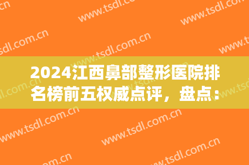 2024江西鼻部整形医院排名榜前五权威点评，盘点：南昌、赣州机构明细！(南昌前十名的整形医院)