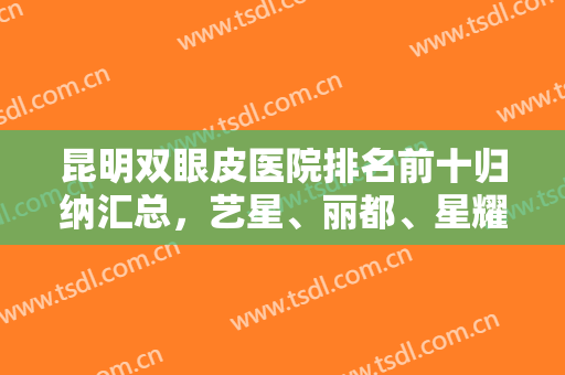 昆明双眼皮医院排名前十归纳汇总，艺星、丽都、星耀等排第几？揭晓答案！