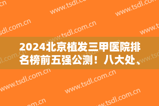 2024北京植发三甲医院排名榜前五强公测！八大处、北医三院价格透露出