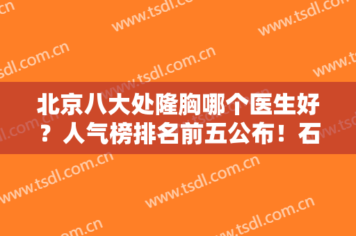 北京八大处隆胸哪个医生好？人气榜排名前五公布！石蕾、卢建建各有特色