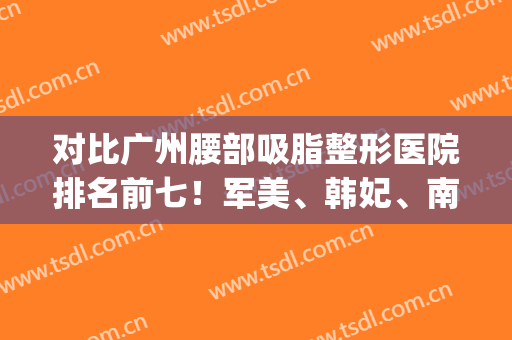 对比广州腰部吸脂整形医院排名前七！军美、韩妃、南方谁是你心中“神”(广州吸脂最好的整形医院)