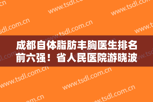 成都自体脂肪丰胸医生排名前六强！省人民医院游晓波vs玉之光刘中国！