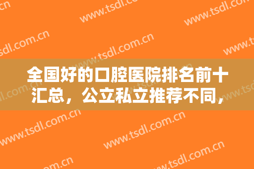 全国好的口腔医院排名前十汇总，公立私立推荐不同，十大牙科收费不贵