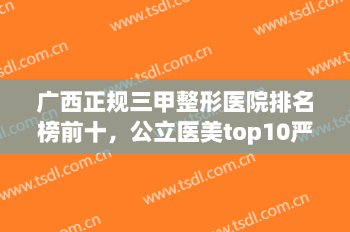 广西正规三甲整形医院排名榜前十，公立医美top10严选，前三的必选(广西整容医院哪家是最好)