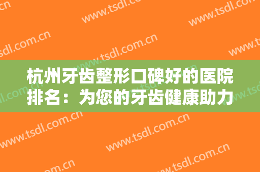 杭州牙齿整形口碑好的医院排名：为您的牙齿健康助力，来这些医院看看吧！