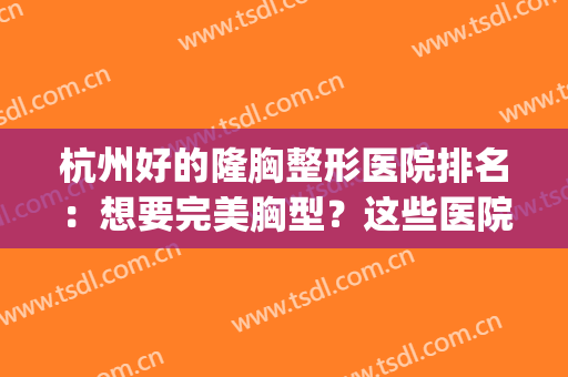 杭州好的隆胸整形医院排名：想要完美胸型？这些医院助您圆梦！(杭州整容隆胸)