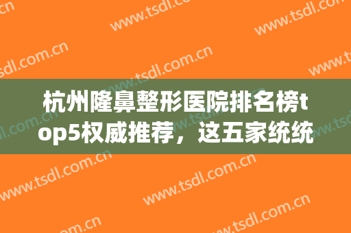 杭州隆鼻整形医院排名榜top5权威推荐，这五家统统不容错！(杭州隆鼻哪家医院好)