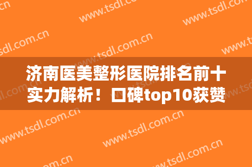 济南医美整形医院排名前十实力解析！口碑top10获赞，技术专业实力强(济南医美机构排行榜)