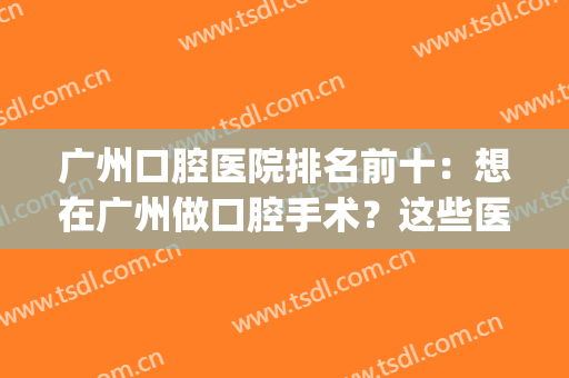 广州口腔医院排名前十：想在广州做口腔手术？这些医院能帮你！(广州哪些口腔医院好点)