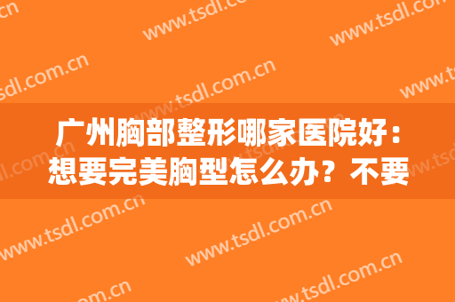 广州胸部整形哪家医院好：想要完美胸型怎么办？不要急！来这些医院！(广州胸部整形医生排名)