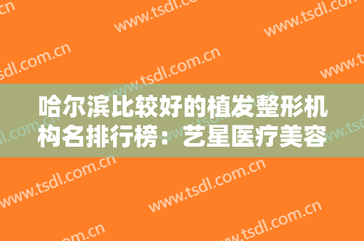 哈尔滨比较好的植发整形机构名排行榜：艺星医疗美容医院和索菲医疗美容均上榜！
