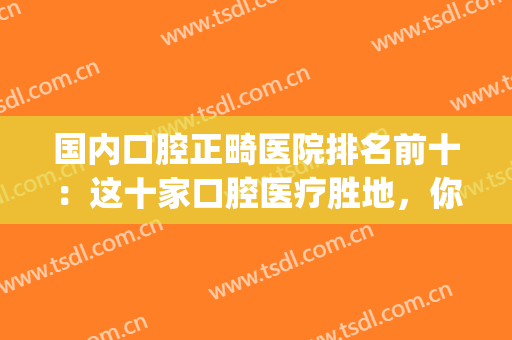 国内口腔正畸医院排名前十：这十家口腔医疗胜地，你全部都认识吗？(牙齿正畸哪家医院好)