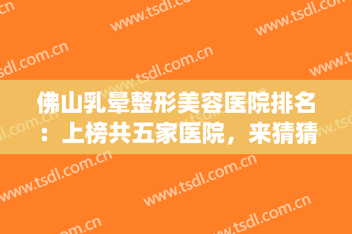佛山乳晕整形美容医院排名：上榜共五家医院，来猜猜是哪些吧！(佛山整形医院排名前十)