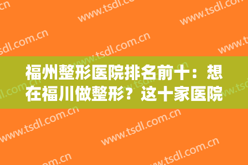 福州整形医院排名前十：想在福川做整形？这十家医院诚挚推荐给您！(福州正规整形医院排名)