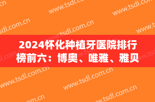2024怀化种植牙医院排行榜前六：博奥、唯雅、雅贝康等(中国种植牙医院排名)