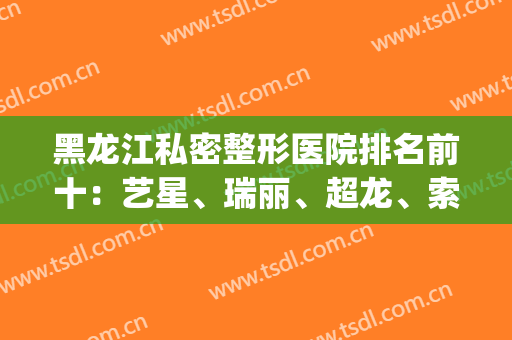 黑龙江私密整形医院排名前十：艺星、瑞丽、超龙、索菲等(哈尔滨整形比较好的医院)