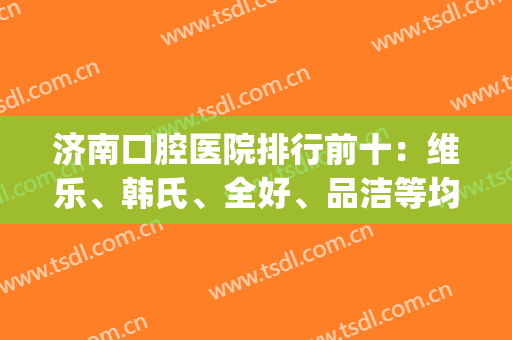 济南口腔医院排行前十：维乐、韩氏、全好、品洁等均在榜！快来看！(济南市哪家口腔医院好)