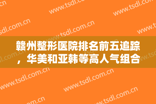赣州整形医院排名前五追踪，华美和亚韩等高人气组合来袭，价格收费不受阻！