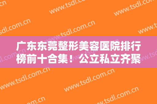 广东东莞整形美容医院排行榜前十合集！公立私立齐聚！医美10强拿捏口碑