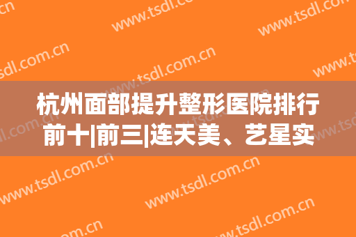 杭州面部提升整形医院排行前十|前三|连天美、艺星实力爆表！N种风格自选