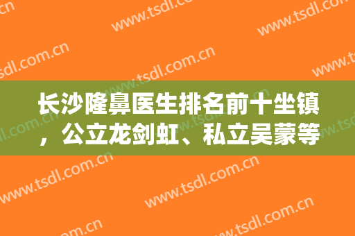 长沙隆鼻医生排名前十坐镇，公立龙剑虹、私立吴蒙等各有各的优势！(长沙隆鼻比较出名的医院前三)