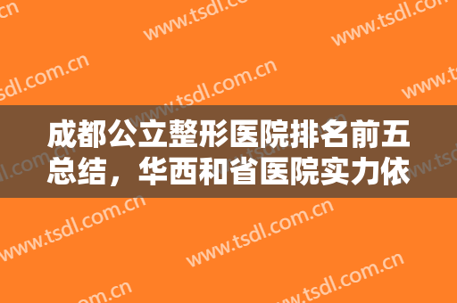 成都公立整形医院排名前五总结，华西和省医院实力依旧靠前，口碑价格对比！