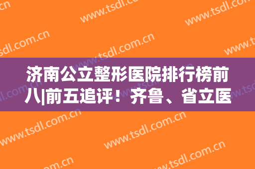 济南公立整形医院排行榜前八|前五追评！齐鲁、省立医院变美不二选择！