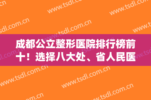 成都公立整形医院排行榜前十！选择八大处、省人民医院变美很简单(成都十大整形医院排名榜分布名单)