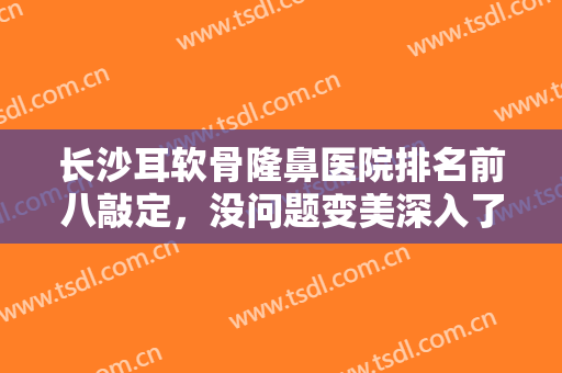 长沙耳软骨隆鼻医院排名前八敲定，没问题变美深入了解，价格清单一一出！