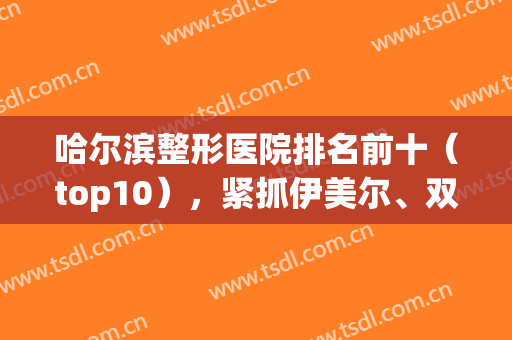 哈尔滨整形医院排名前十（top10），紧抓伊美尔、双眼皮、超龙等实力派不踩雷！