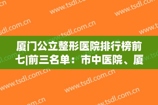 厦门公立整形医院排行榜前七|前三名单：市中医院、厦大第一附院上榜