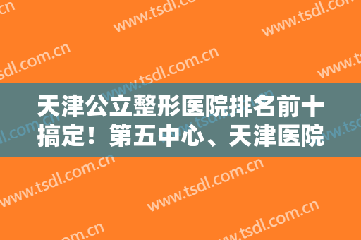 天津公立整形医院排名前十搞定！第五中心、天津医院被整友认证技术好