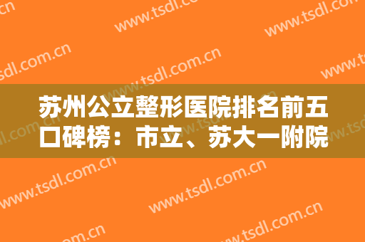 苏州公立整形医院排名前五口碑榜：市立、苏大一附院、二附院等谁更好？