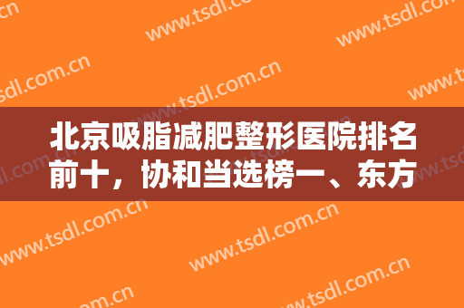 北京吸脂减肥整形医院排名前十，协和当选榜一、东方和谐紧跟榜二不踩雷！