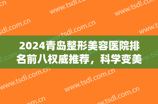 2024青岛整形美容医院排名前八权威推荐，科学变美指南，领干货！(青岛医学美容整形医院排名)