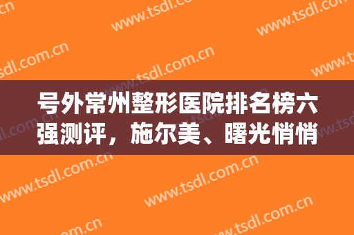 号外常州整形医院排名榜六强测评，施尔美、曙光悄悄入围！看过来(常州医美整形医院)