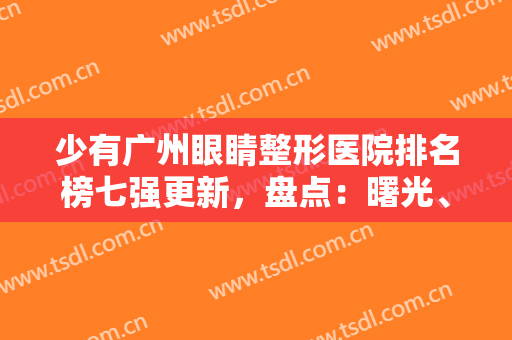 少有广州眼睛整形医院排名榜七强更新，盘点：曙光、海峡口碑擅长反馈