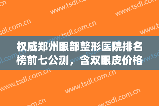 权威郑州眼部整形医院排名榜前七公测，含双眼皮价格明细一览表(郑州排名前三割双眼皮医院)