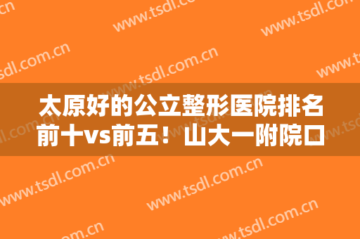 太原好的公立整形医院排名前十vs前五！山大一附院口碑榜首！专业够硬