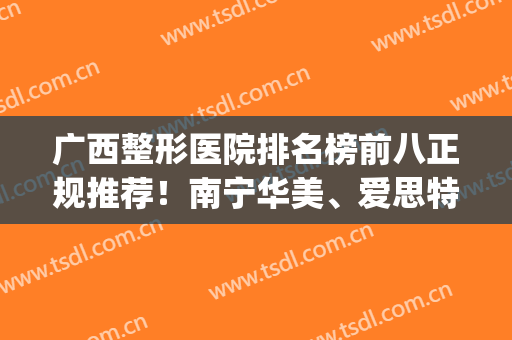 广西整形医院排名榜前八正规推荐！南宁华美、爱思特等私立医美上榜(广西南宁整形医院排行前十名的医院)