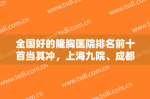 全国好的隆胸医院排名前十首当其冲，上海九院、成都华西、北京协和等排上名号！