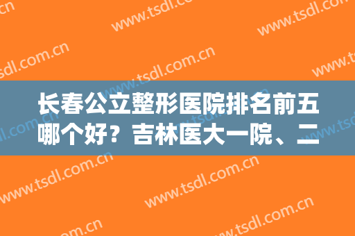 长春公立整形医院排名前五哪个好？吉林医大一院、二院被高度关注！(长春最好的三甲整容医院)