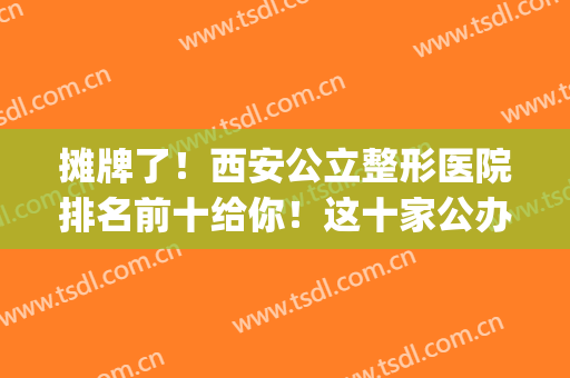 摊牌了！西安公立整形医院排名前十给你！这十家公办实实在在的靠谱(西安整形私立医院排行榜)