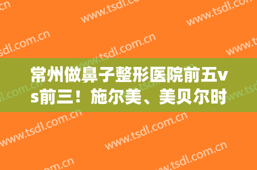 常州做鼻子整形医院前五vs前三！施尔美、美贝尔时下热门选择！价格查(江苏施尔美整形医院)