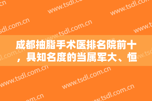 成都抽脂手术医排名院前十，具知名度的当属军大、恒博天姿、玉之光等十强！