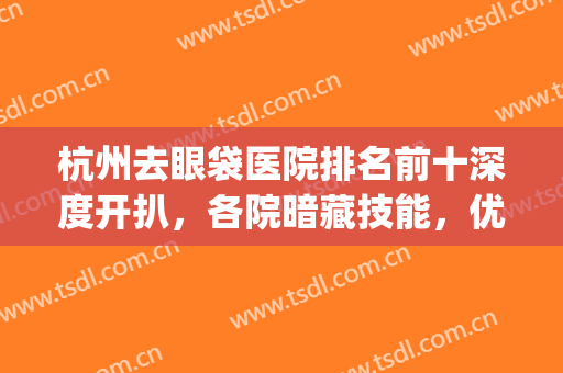 杭州去眼袋医院排名前十深度开扒，各院暗藏技能，优势特色大不同！(杭州哪个三甲医院去眼袋最好)
