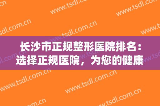 长沙市正规整形医院排名：选择正规医院，为您的健康增添一份保障！(长沙哪家整形医院口碑好)