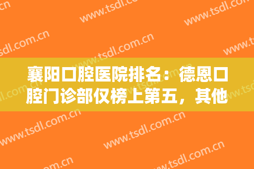襄阳口腔医院排名：德恩口腔门诊部仅榜上第五，其他都是哪些医院？(襄阳口腔医院排名前十)