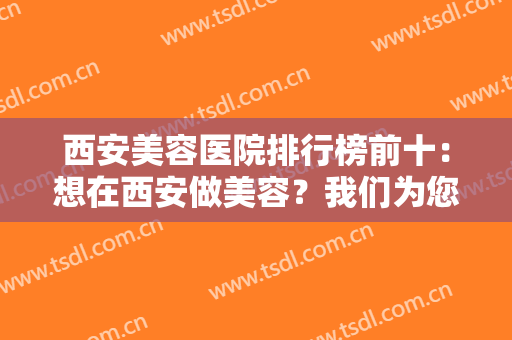 西安美容医院排行榜前十：想在西安做美容？我们为您精心准备了这份榜单！