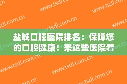 盐城口腔医院排名：保障您的口腔健康！来这些医院看看吧！(盐城哪家口腔医院比较好)